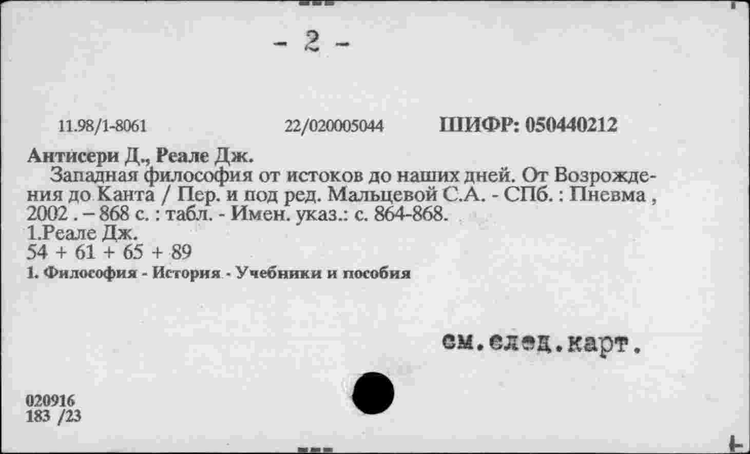 ﻿11.98/1-8061	22/020005044 ШИФР: 050440212
Антисери Д., Реале Дж.
Западная философия от истоков до наших дней. От Возрождения до Канта / Пер. и под ред. Мальцевой С.А. - СПб.: Пневма, 2002 . - 868 с.: табл. - Имен, указ.: с. 864-868.
1.РеалеДж.
54 + 61 + 65 + 89
1. Философия - История - Учебники и пособия
см.след.карт.
020916
183 /23